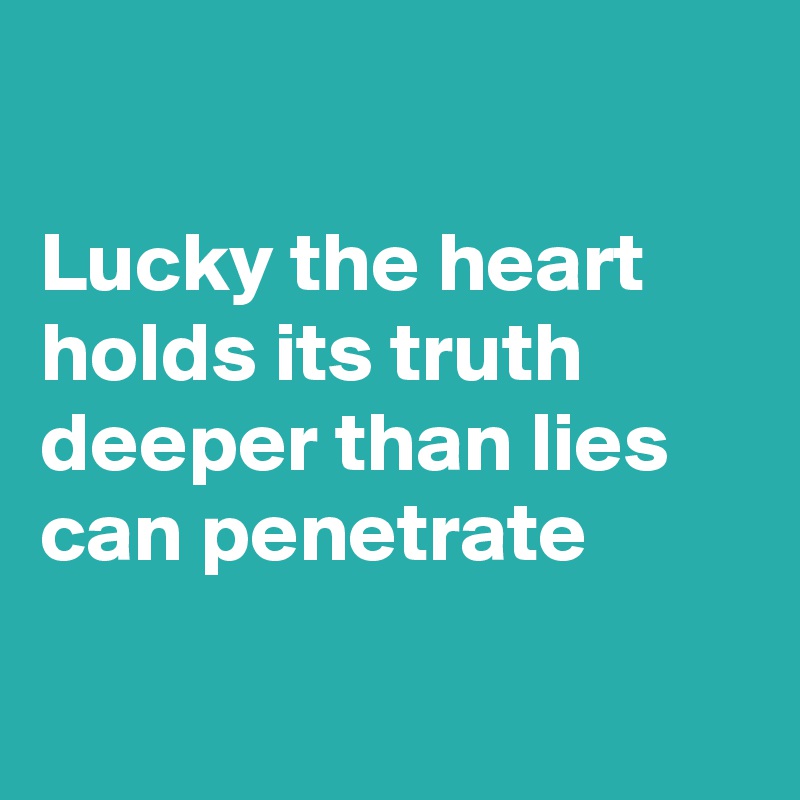 

Lucky the heart holds its truth deeper than lies can penetrate 

