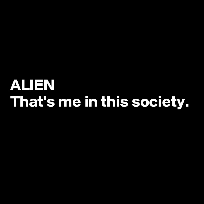 



ALIEN
That's me in this society.



