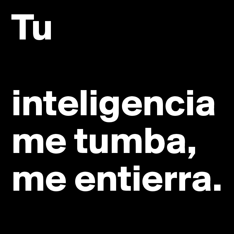 Tu

inteligencia me tumba, me entierra.