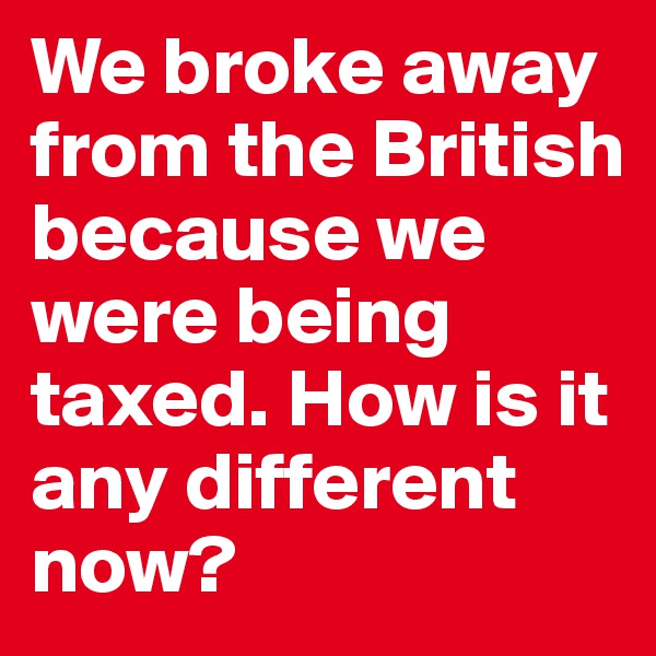 We broke away from the British because we were being taxed. How is it any different now?