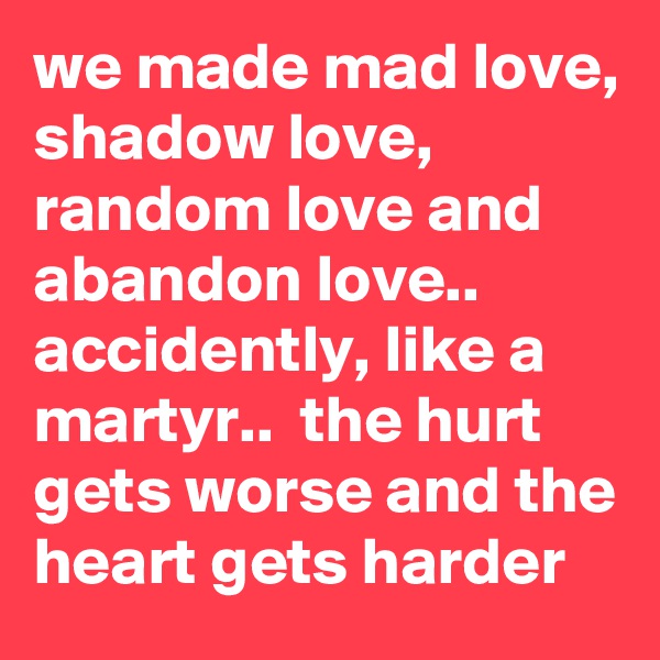 we made mad love, shadow love, random love and abandon love.. accidently, like a martyr..  the hurt gets worse and the heart gets harder