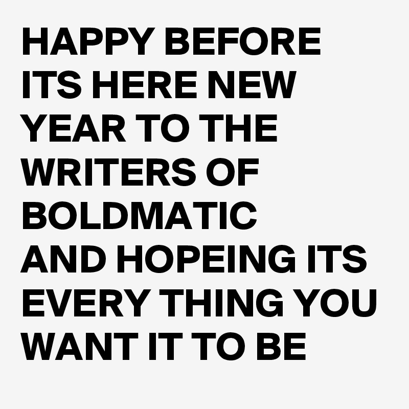 HAPPY BEFORE ITS HERE NEW YEAR TO THE WRITERS OF BOLDMATIC 
AND HOPEING ITS EVERY THING YOU WANT IT TO BE