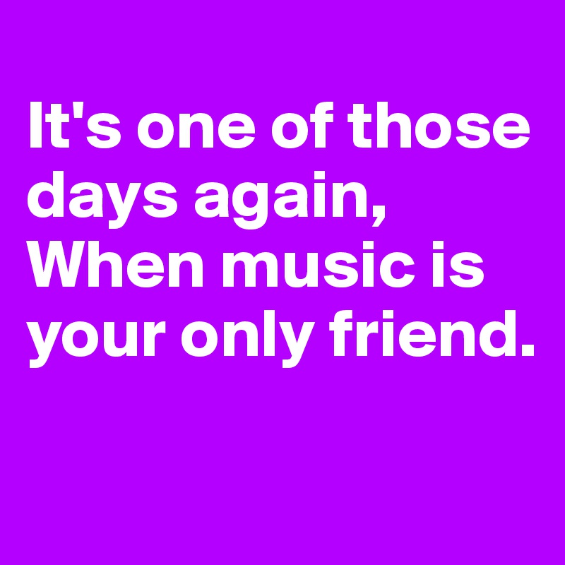
It's one of those days again,
When music is your only friend.

