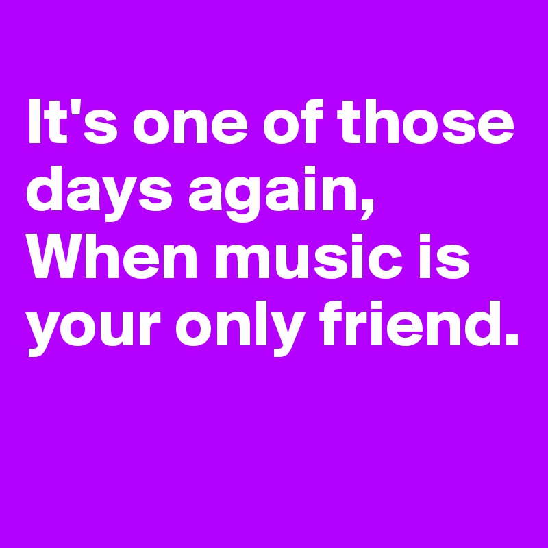 
It's one of those days again,
When music is your only friend.

