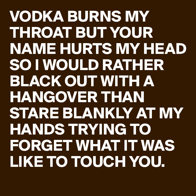 VODKA BURNS MY THROAT BUT YOUR NAME HURTS MY HEAD SO I WOULD RATHER BLACK  OUT