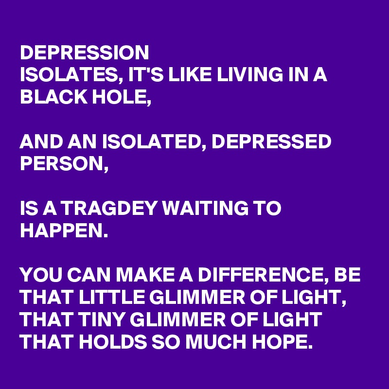 
DEPRESSION
ISOLATES, IT'S LIKE LIVING IN A BLACK HOLE, 

AND AN ISOLATED, DEPRESSED PERSON, 

IS A TRAGDEY WAITING TO HAPPEN. 

YOU CAN MAKE A DIFFERENCE, BE THAT LITTLE GLIMMER OF LIGHT, THAT TINY GLIMMER OF LIGHT THAT HOLDS SO MUCH HOPE.