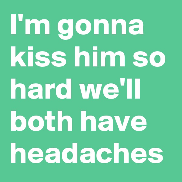 I'm gonna kiss him so hard we'll both have headaches