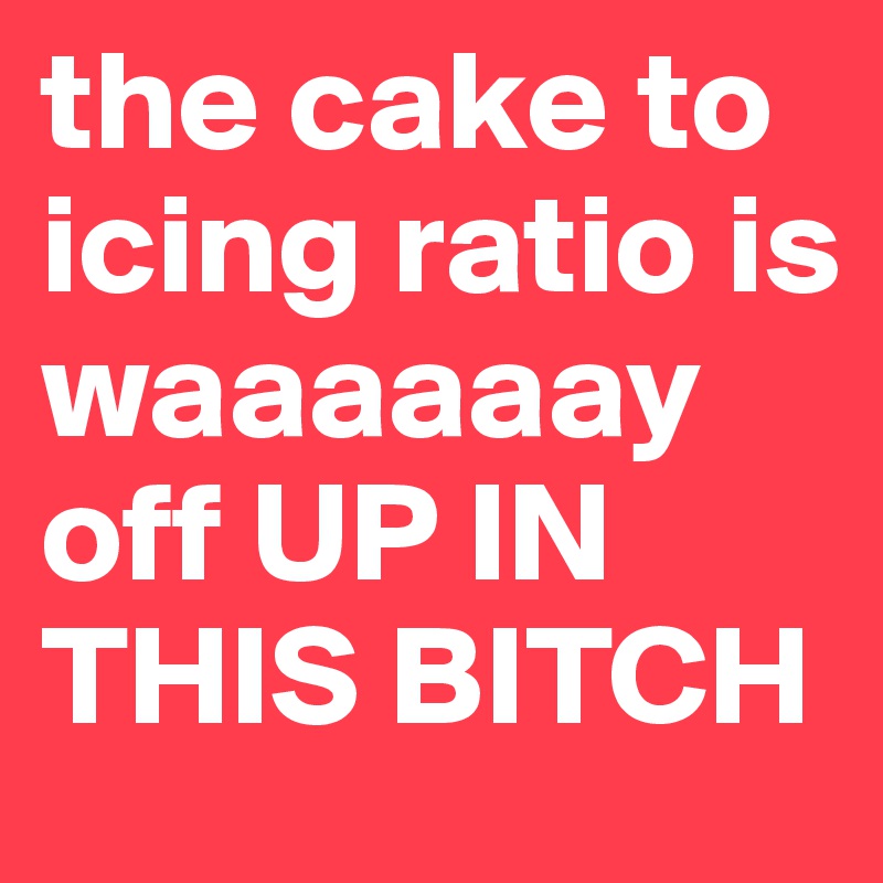 the cake to icing ratio is waaaaaay off UP IN THIS BITCH
