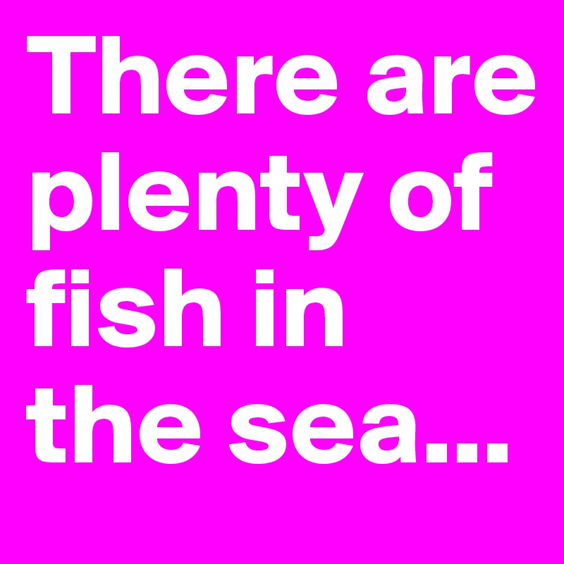 There are plenty of fish in the sea...