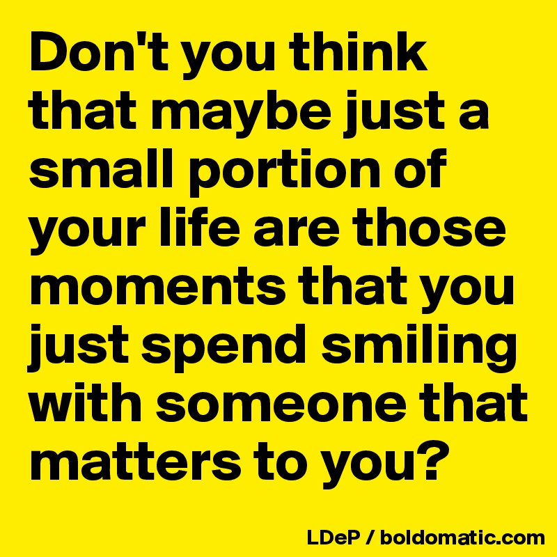 Don't you think that maybe just a small portion of your life are those moments that you just spend smiling with someone that matters to you?