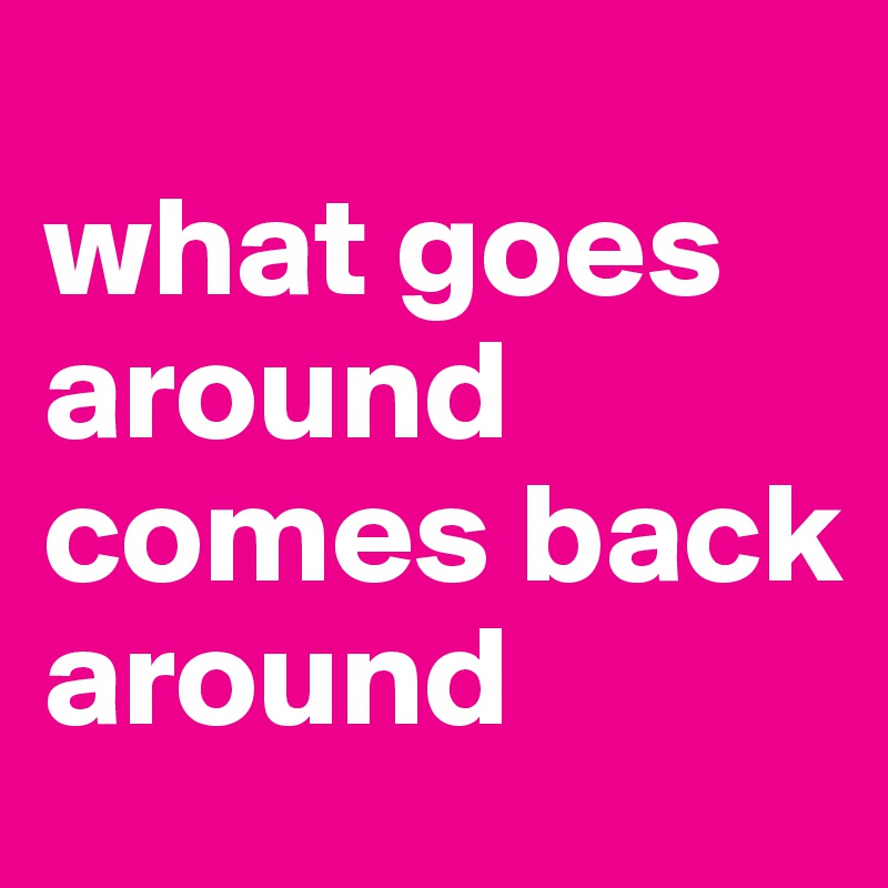                  what goes around comes back around