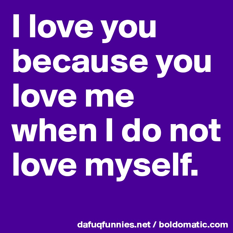 I love you because you love me when I do not love myself. 