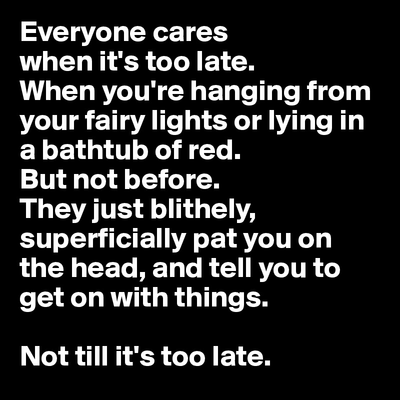 Everyone cares
when it's too late.
When you're hanging from your fairy lights or lying in a bathtub of red.
But not before. 
They just blithely, superficially pat you on the head, and tell you to get on with things.

Not till it's too late.