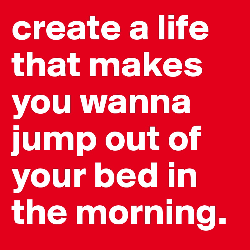 create a life that makes you wanna jump out of your bed in the morning.