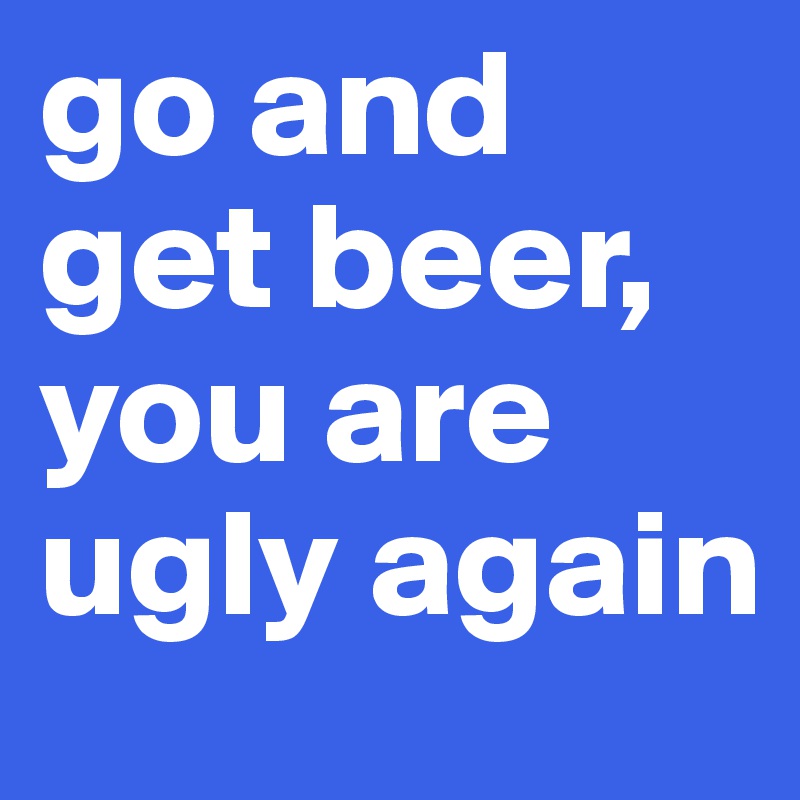 go and get beer, you are ugly again 