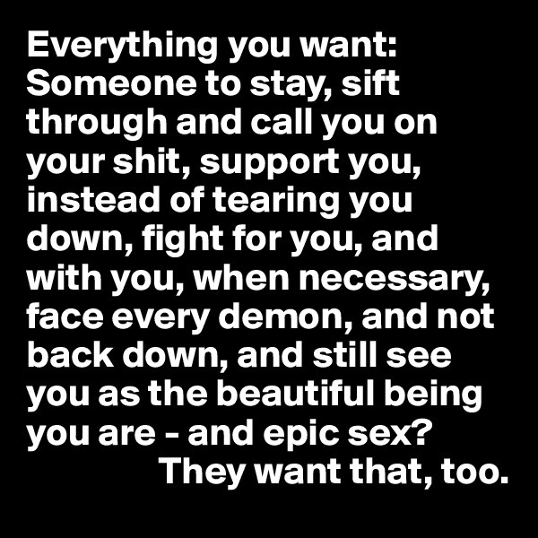 Everything you want: Someone to stay, sift through and call you on your shit, support you, instead of tearing you down, fight for you, and with you, when necessary, face every demon, and not back down, and still see you as the beautiful being you are - and epic sex?              
                 They want that, too.
