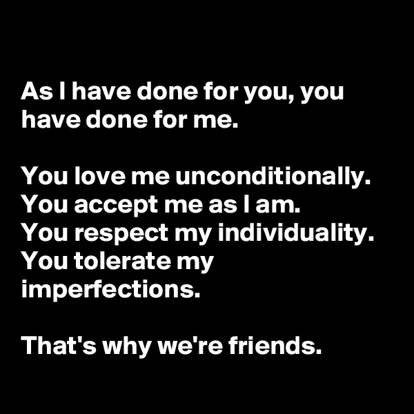 

As I have done for you, you have done for me. 

You love me unconditionally. 
You accept me as I am. 
You respect my individuality. 
You tolerate my imperfections. 

That's why we're friends. 
