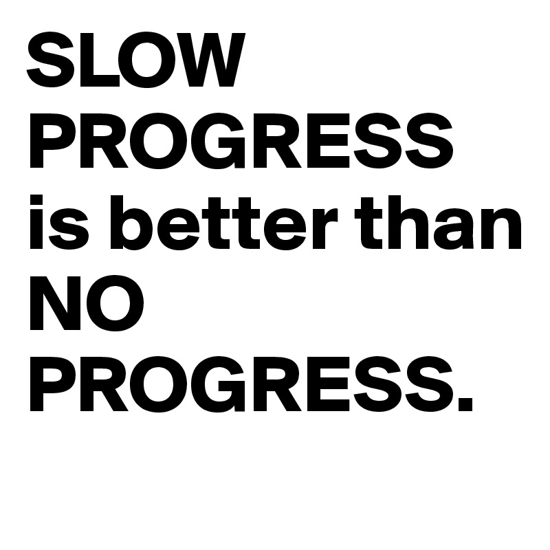 SLOW
PROGRESS
is better than
NO PROGRESS.