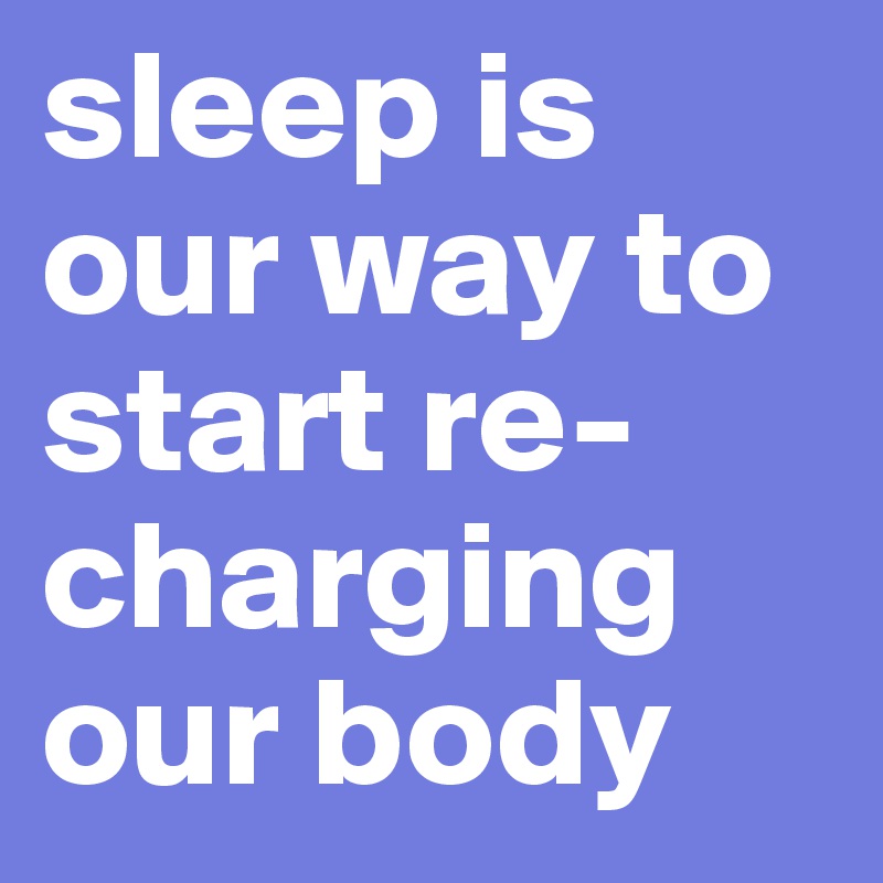 sleep is our way to start re-charging our body