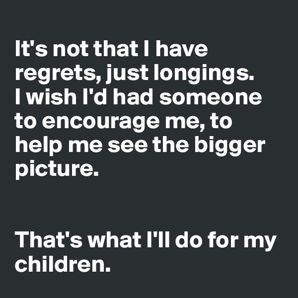 
It's not that I have regrets, just longings. 
I wish I'd had someone to encourage me, to help me see the bigger picture. 


That's what I'll do for my children. 