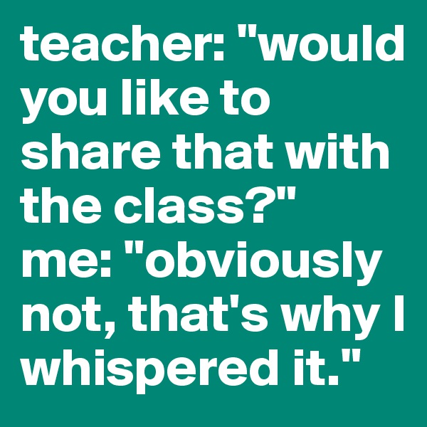 teacher: "would you like to share that with the class?"
me: "obviously not, that's why I whispered it."