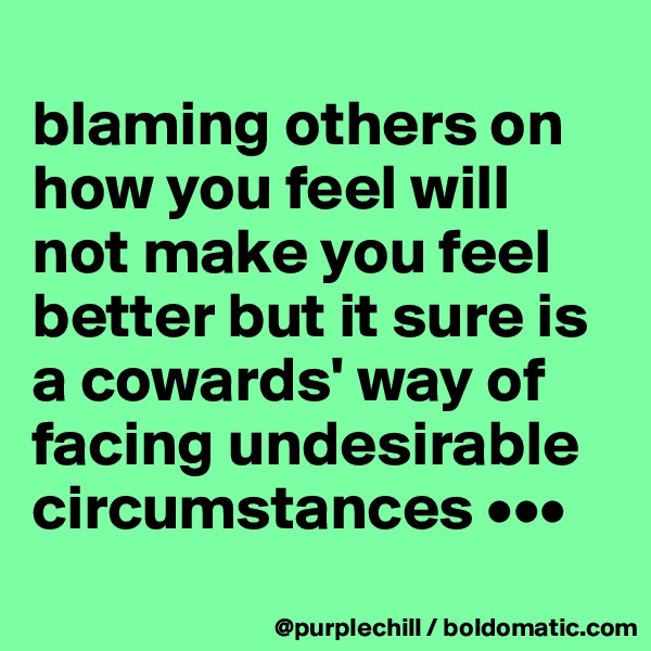 
blaming others on how you feel will not make you feel better but it sure is a cowards' way of facing undesirable circumstances •••
