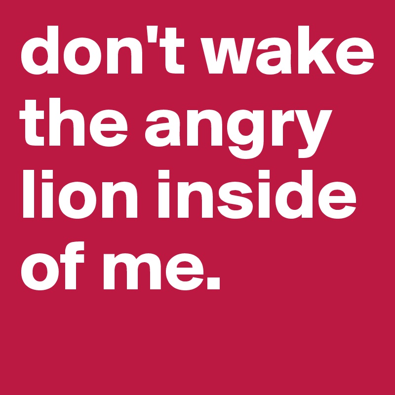 don't wake the angry lion inside of me.
