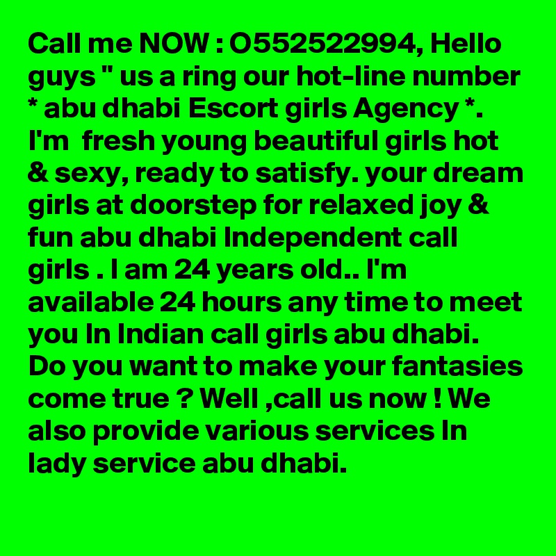 Call me NOW : O552522994, Hello guys " us a ring our hot-line number * abu dhabi Escort girls Agency *. I'm  fresh young beautiful girls hot & sexy, ready to satisfy. your dream girls at doorstep for relaxed joy & fun abu dhabi Independent call girls . I am 24 years old.. I'm available 24 hours any time to meet you In Indian call girls abu dhabi. Do you want to make your fantasies come true ? Well ,call us now ! We also provide various services In lady service abu dhabi. 