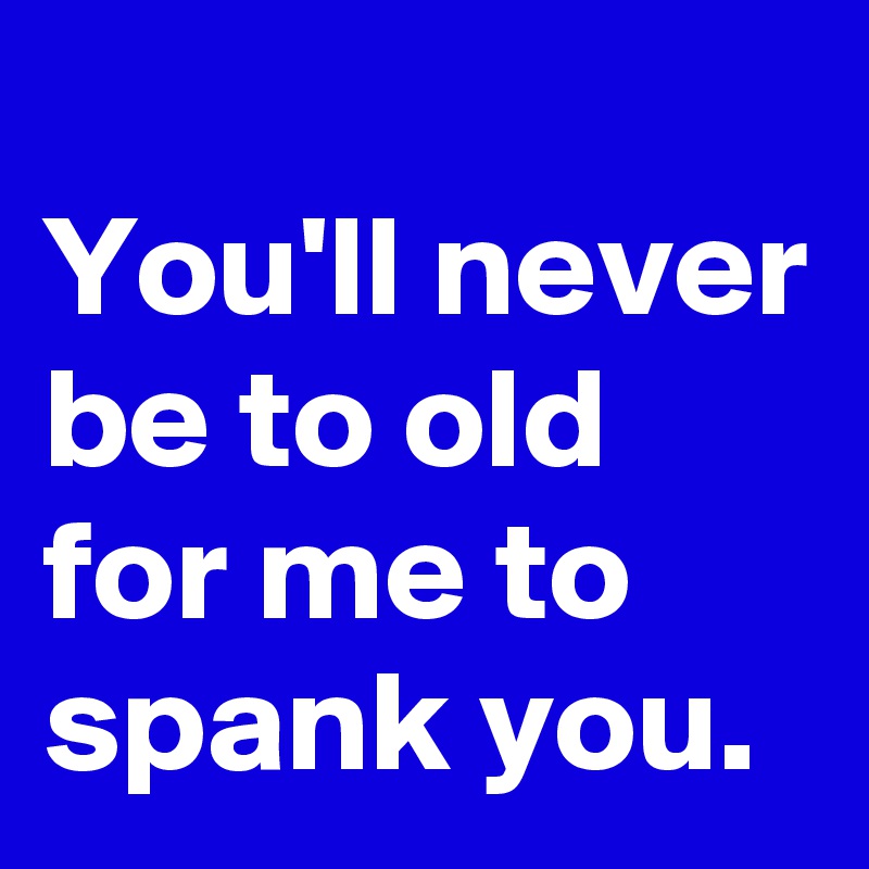 
You'll never be to old for me to spank you.