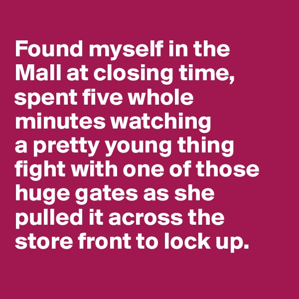 
Found myself in the 
Mall at closing time, spent five whole minutes watching 
a pretty young thing fight with one of those huge gates as she
pulled it across the 
store front to lock up.
