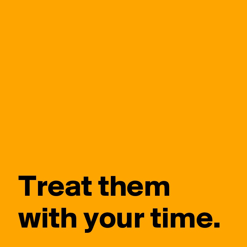 




 Treat them 
 with your time.