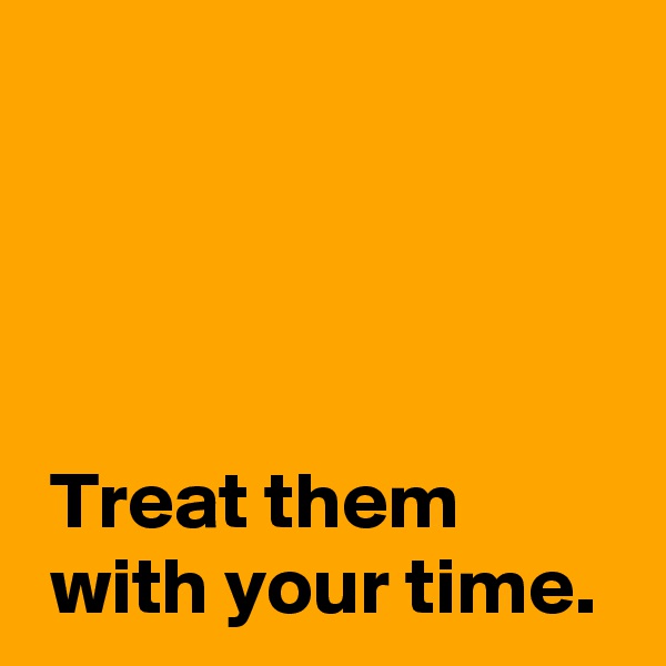 




 Treat them 
 with your time.