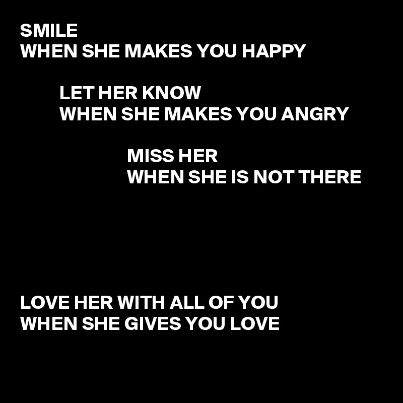 SMILE
WHEN SHE MAKES YOU HAPPY

          LET HER KNOW
          WHEN SHE MAKES YOU ANGRY

                           MISS HER
                           WHEN SHE IS NOT THERE





LOVE HER WITH ALL OF YOU
WHEN SHE GIVES YOU LOVE


