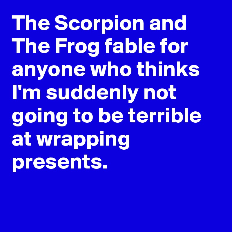 The Scorpion and The Frog fable for anyone who thinks I'm suddenly not going to be terrible at wrapping presents.