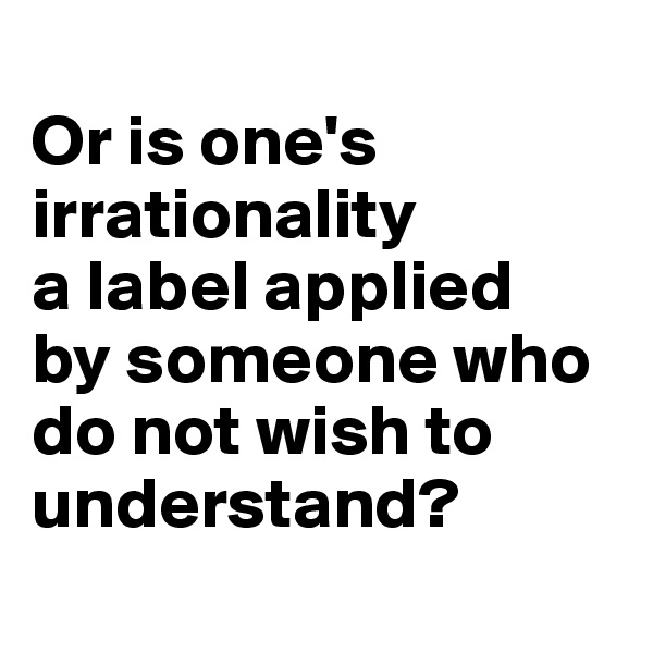 
Or is one's irrationality
a label applied
by someone who do not wish to understand?
