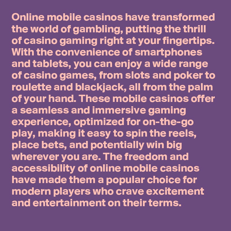 Online mobile casinos have transformed the world of gambling, putting the thrill of casino gaming right at your fingertips. With the convenience of smartphones and tablets, you can enjoy a wide range of casino games, from slots and poker to roulette and blackjack, all from the palm of your hand. These mobile casinos offer a seamless and immersive gaming experience, optimized for on-the-go play, making it easy to spin the reels, place bets, and potentially win big wherever you are. The freedom and accessibility of online mobile casinos have made them a popular choice for modern players who crave excitement and entertainment on their terms.