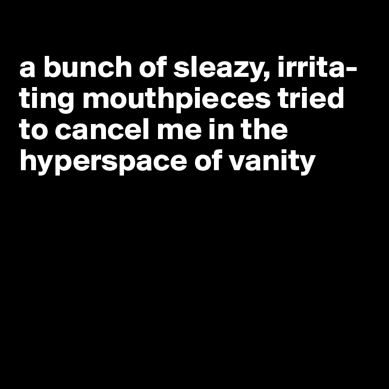 
a bunch of sleazy, irrita-ting mouthpieces tried to cancel me in the hyperspace of vanity





