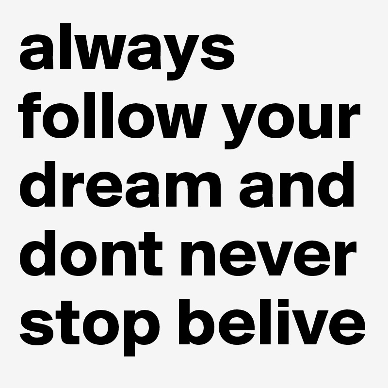 always follow your dream and dont never stop belive