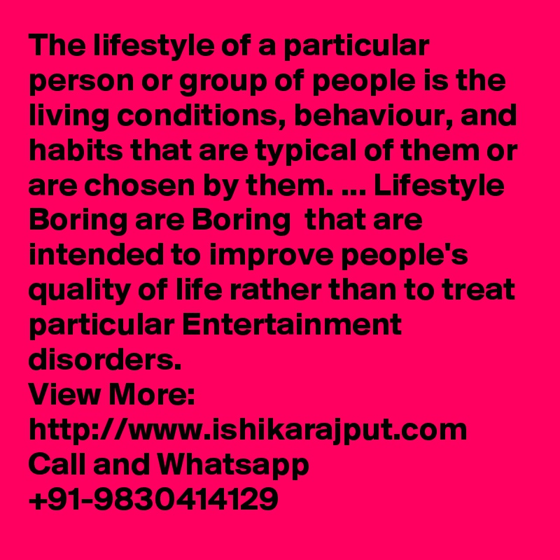 The lifestyle of a particular person or group of people is the living conditions, behaviour, and habits that are typical of them or are chosen by them. ... Lifestyle Boring are Boring  that are intended to improve people's quality of life rather than to treat particular Entertainment disorders.
View More: http://www.ishikarajput.com
Call and Whatsapp +91-9830414129