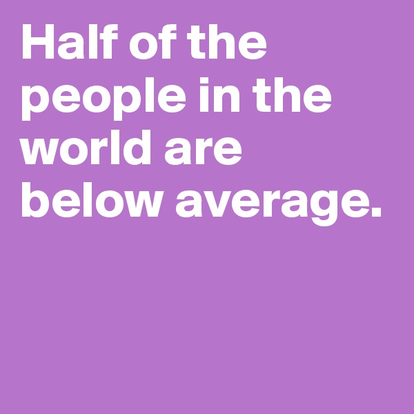 Half of the people in the world are below average.


