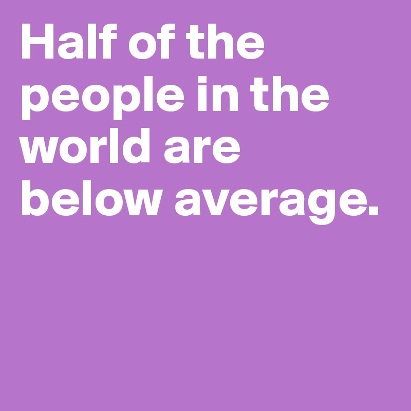 Half of the people in the world are below average.


