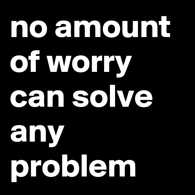 no amount of worry can solve any problem