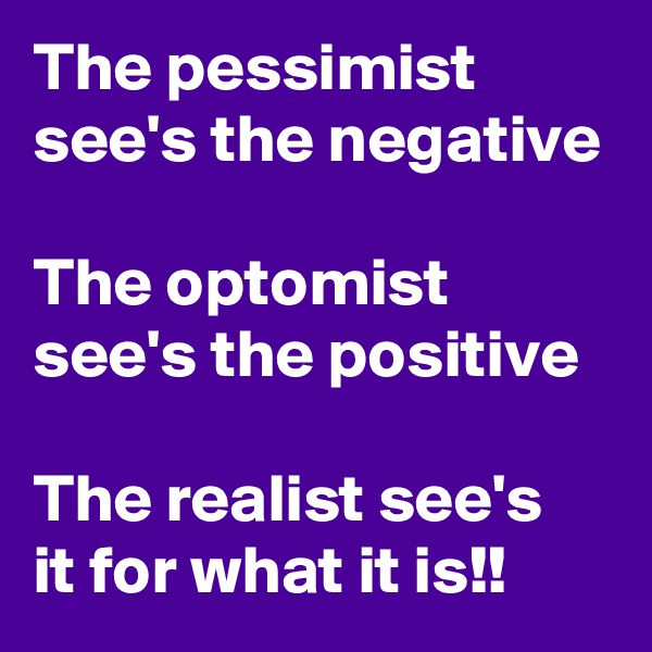 The pessimist see's the negative

The optomist see's the positive

The realist see's  it for what it is!!