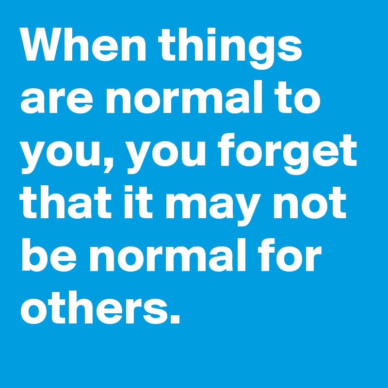 When things are normal to you, you forget that it may not be normal for others.