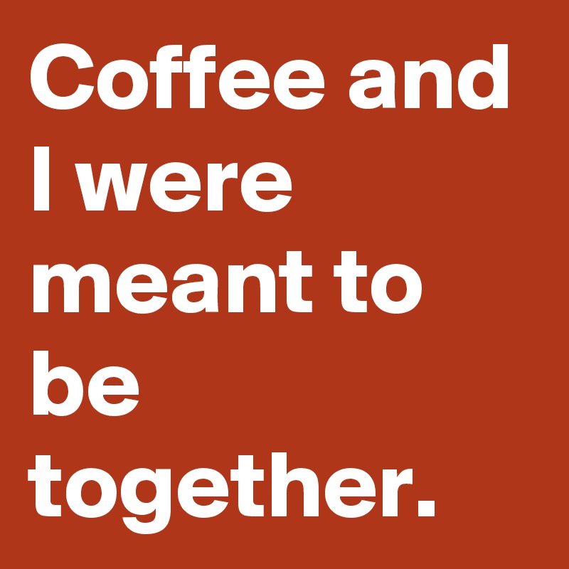 Coffee and I were meant to be together.