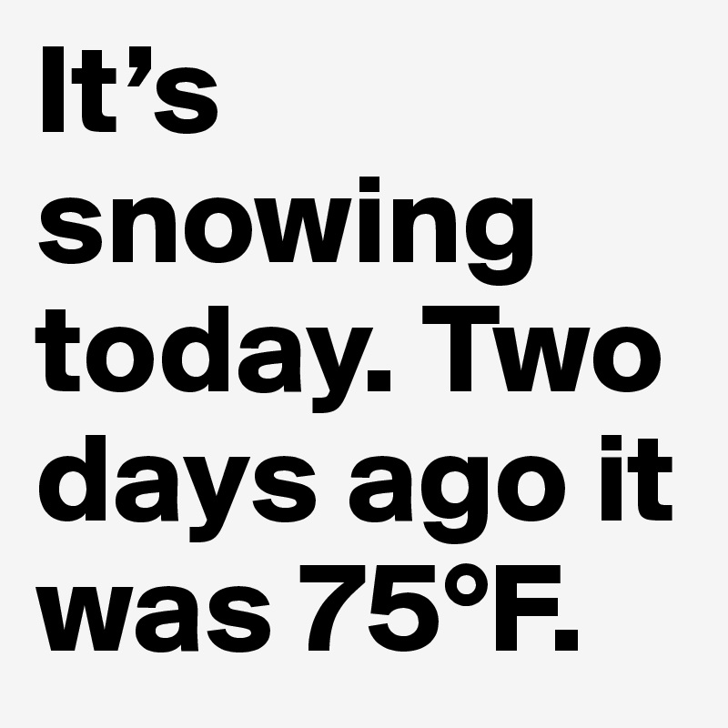 It’s snowing today. Two days ago it was 75°F.