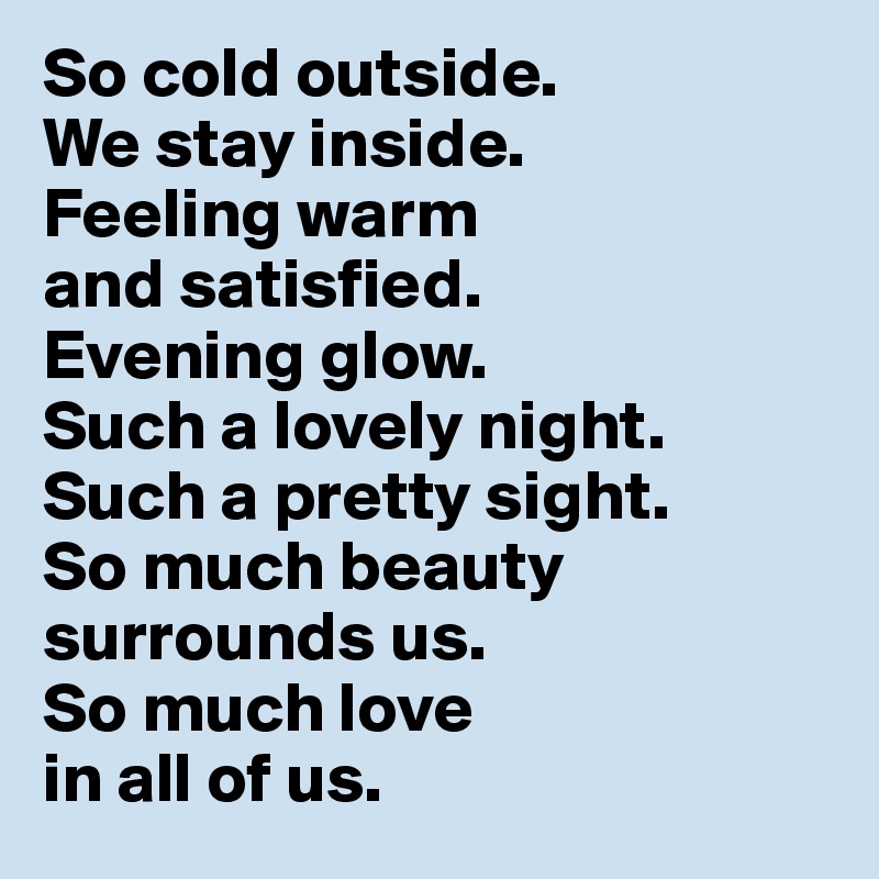So cold outside. 
We stay inside. 
Feeling warm 
and satisfied. 
Evening glow. 
Such a lovely night. Such a pretty sight. 
So much beauty surrounds us. 
So much love 
in all of us. 