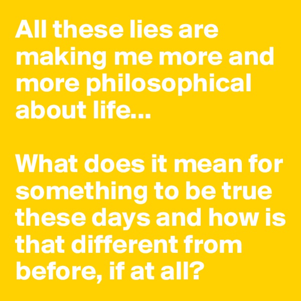 All these lies are making me more and more philosophical about life...

What does it mean for       something to be true these days and how is that different from before, if at all?