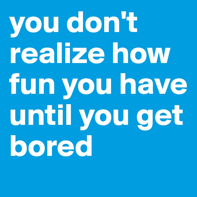 you don't realize how fun you have until you get bored