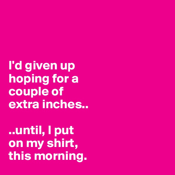 



I'd given up 
hoping for a 
couple of 
extra inches..

..until, I put 
on my shirt, 
this morning.